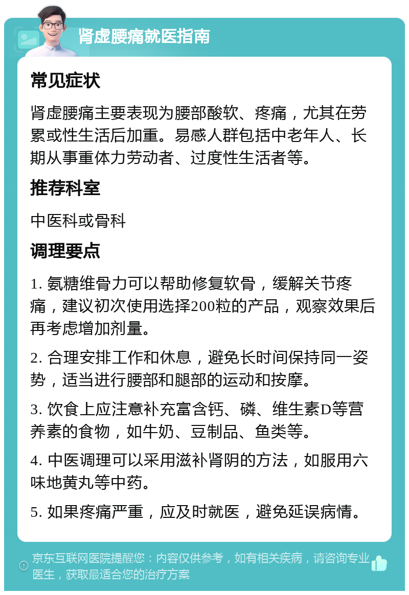 肾虚腰痛就医指南 常见症状 肾虚腰痛主要表现为腰部酸软、疼痛，尤其在劳累或性生活后加重。易感人群包括中老年人、长期从事重体力劳动者、过度性生活者等。 推荐科室 中医科或骨科 调理要点 1. 氨糖维骨力可以帮助修复软骨，缓解关节疼痛，建议初次使用选择200粒的产品，观察效果后再考虑增加剂量。 2. 合理安排工作和休息，避免长时间保持同一姿势，适当进行腰部和腿部的运动和按摩。 3. 饮食上应注意补充富含钙、磷、维生素D等营养素的食物，如牛奶、豆制品、鱼类等。 4. 中医调理可以采用滋补肾阴的方法，如服用六味地黄丸等中药。 5. 如果疼痛严重，应及时就医，避免延误病情。