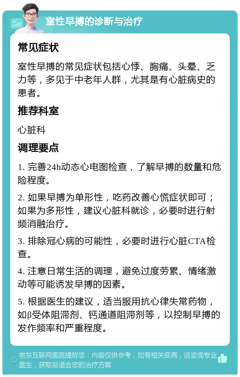 室性早搏的诊断与治疗 常见症状 室性早搏的常见症状包括心悸、胸痛、头晕、乏力等，多见于中老年人群，尤其是有心脏病史的患者。 推荐科室 心脏科 调理要点 1. 完善24h动态心电图检查，了解早搏的数量和危险程度。 2. 如果早搏为单形性，吃药改善心慌症状即可；如果为多形性，建议心脏科就诊，必要时进行射频消融治疗。 3. 排除冠心病的可能性，必要时进行心脏CTA检查。 4. 注意日常生活的调理，避免过度劳累、情绪激动等可能诱发早搏的因素。 5. 根据医生的建议，适当服用抗心律失常药物，如β受体阻滞剂、钙通道阻滞剂等，以控制早搏的发作频率和严重程度。