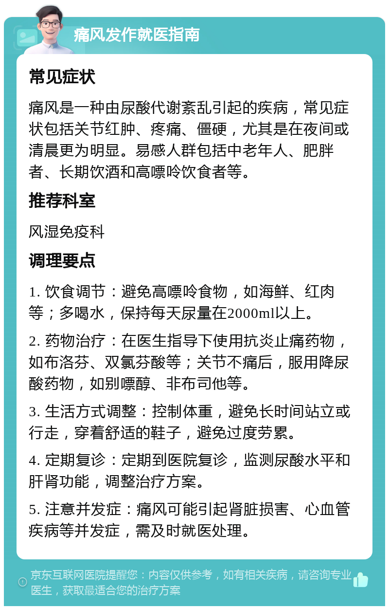 痛风发作就医指南 常见症状 痛风是一种由尿酸代谢紊乱引起的疾病，常见症状包括关节红肿、疼痛、僵硬，尤其是在夜间或清晨更为明显。易感人群包括中老年人、肥胖者、长期饮酒和高嘌呤饮食者等。 推荐科室 风湿免疫科 调理要点 1. 饮食调节：避免高嘌呤食物，如海鲜、红肉等；多喝水，保持每天尿量在2000ml以上。 2. 药物治疗：在医生指导下使用抗炎止痛药物，如布洛芬、双氯芬酸等；关节不痛后，服用降尿酸药物，如别嘌醇、非布司他等。 3. 生活方式调整：控制体重，避免长时间站立或行走，穿着舒适的鞋子，避免过度劳累。 4. 定期复诊：定期到医院复诊，监测尿酸水平和肝肾功能，调整治疗方案。 5. 注意并发症：痛风可能引起肾脏损害、心血管疾病等并发症，需及时就医处理。