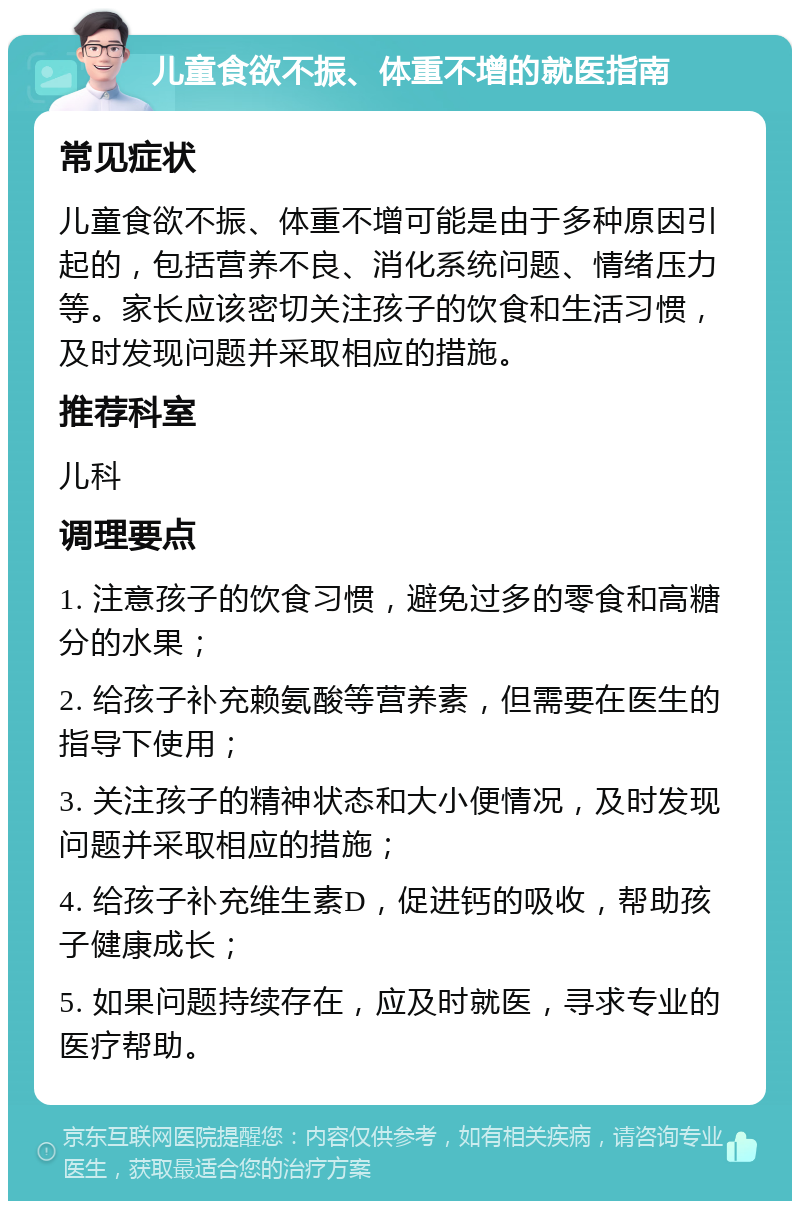 儿童食欲不振、体重不增的就医指南 常见症状 儿童食欲不振、体重不增可能是由于多种原因引起的，包括营养不良、消化系统问题、情绪压力等。家长应该密切关注孩子的饮食和生活习惯，及时发现问题并采取相应的措施。 推荐科室 儿科 调理要点 1. 注意孩子的饮食习惯，避免过多的零食和高糖分的水果； 2. 给孩子补充赖氨酸等营养素，但需要在医生的指导下使用； 3. 关注孩子的精神状态和大小便情况，及时发现问题并采取相应的措施； 4. 给孩子补充维生素D，促进钙的吸收，帮助孩子健康成长； 5. 如果问题持续存在，应及时就医，寻求专业的医疗帮助。