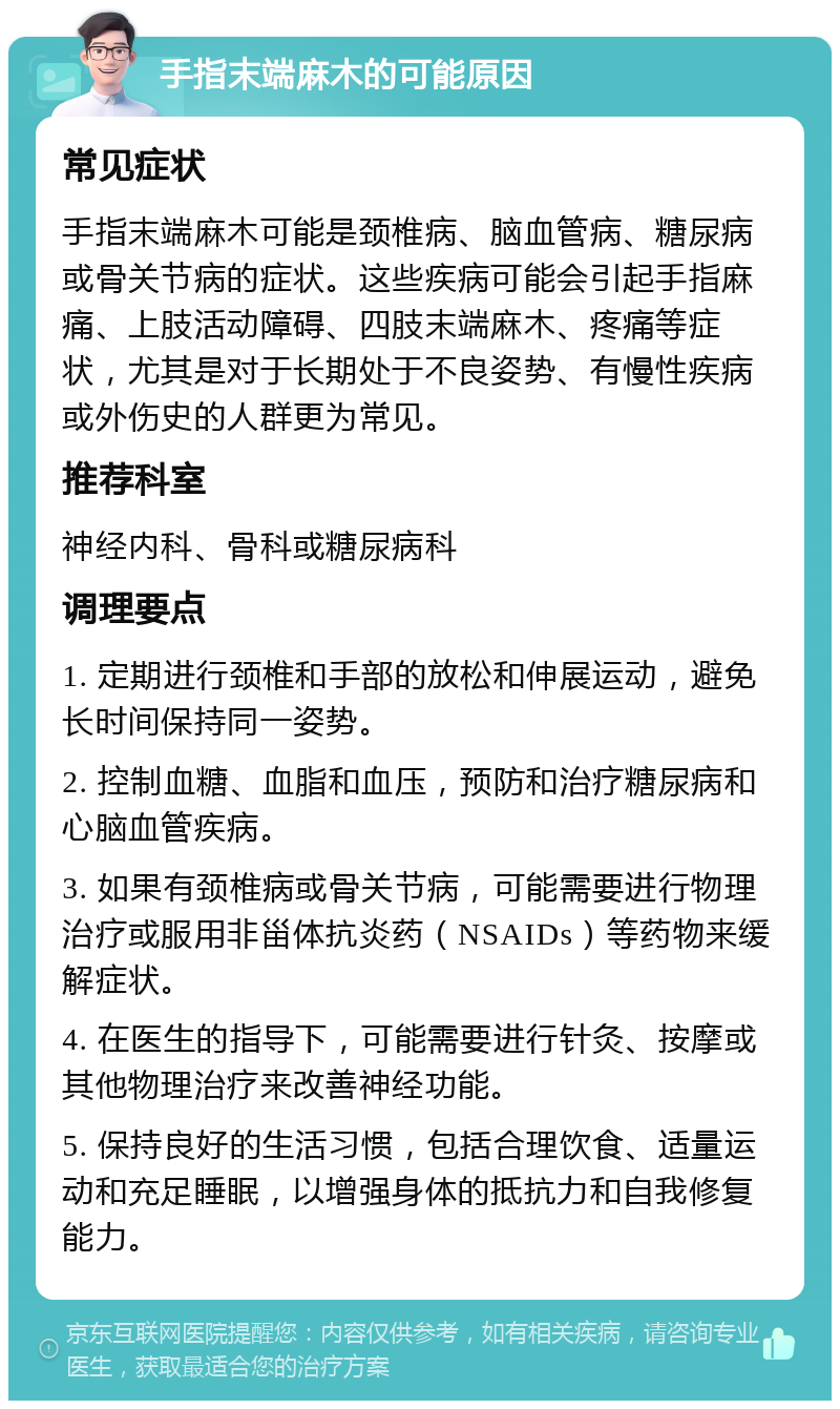 手指末端麻木的可能原因 常见症状 手指末端麻木可能是颈椎病、脑血管病、糖尿病或骨关节病的症状。这些疾病可能会引起手指麻痛、上肢活动障碍、四肢末端麻木、疼痛等症状，尤其是对于长期处于不良姿势、有慢性疾病或外伤史的人群更为常见。 推荐科室 神经内科、骨科或糖尿病科 调理要点 1. 定期进行颈椎和手部的放松和伸展运动，避免长时间保持同一姿势。 2. 控制血糖、血脂和血压，预防和治疗糖尿病和心脑血管疾病。 3. 如果有颈椎病或骨关节病，可能需要进行物理治疗或服用非甾体抗炎药（NSAIDs）等药物来缓解症状。 4. 在医生的指导下，可能需要进行针灸、按摩或其他物理治疗来改善神经功能。 5. 保持良好的生活习惯，包括合理饮食、适量运动和充足睡眠，以增强身体的抵抗力和自我修复能力。