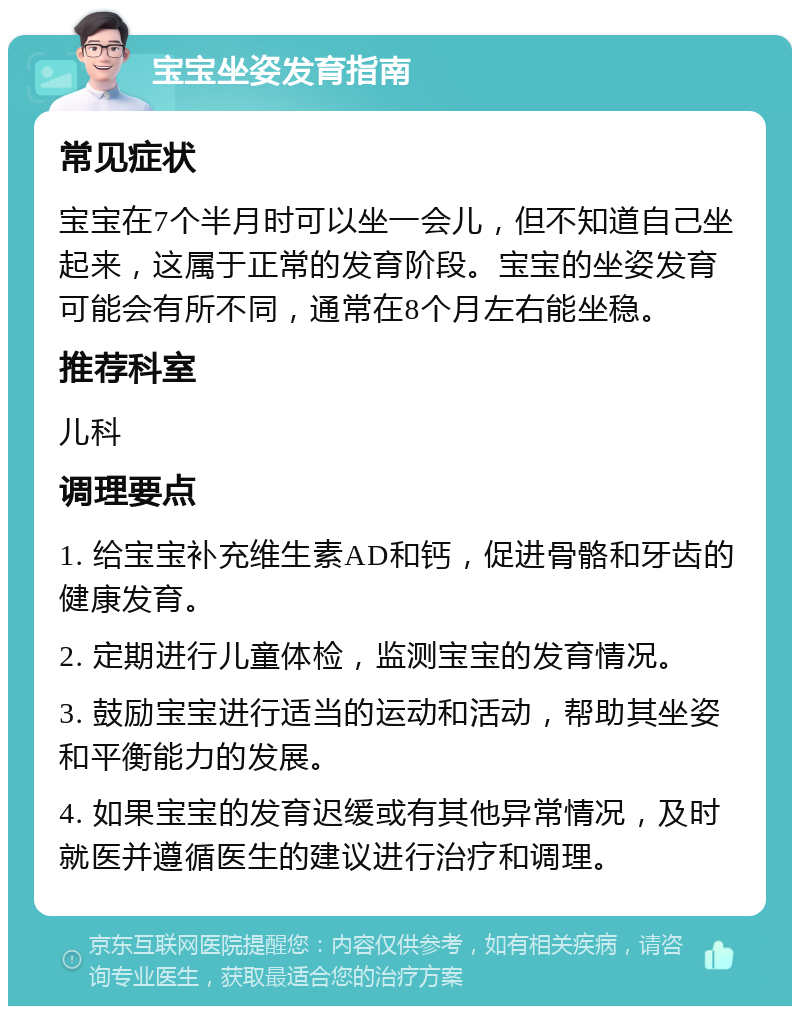 宝宝坐姿发育指南 常见症状 宝宝在7个半月时可以坐一会儿，但不知道自己坐起来，这属于正常的发育阶段。宝宝的坐姿发育可能会有所不同，通常在8个月左右能坐稳。 推荐科室 儿科 调理要点 1. 给宝宝补充维生素AD和钙，促进骨骼和牙齿的健康发育。 2. 定期进行儿童体检，监测宝宝的发育情况。 3. 鼓励宝宝进行适当的运动和活动，帮助其坐姿和平衡能力的发展。 4. 如果宝宝的发育迟缓或有其他异常情况，及时就医并遵循医生的建议进行治疗和调理。