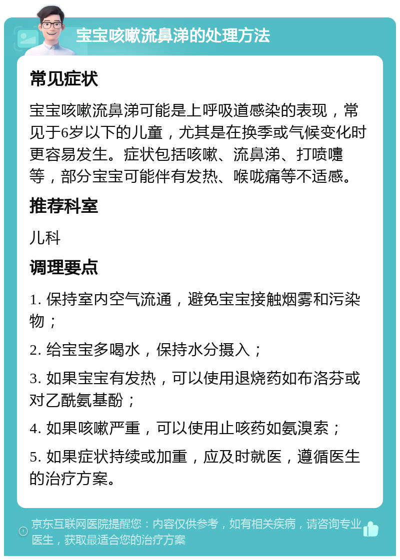 宝宝咳嗽流鼻涕的处理方法 常见症状 宝宝咳嗽流鼻涕可能是上呼吸道感染的表现，常见于6岁以下的儿童，尤其是在换季或气候变化时更容易发生。症状包括咳嗽、流鼻涕、打喷嚏等，部分宝宝可能伴有发热、喉咙痛等不适感。 推荐科室 儿科 调理要点 1. 保持室内空气流通，避免宝宝接触烟雾和污染物； 2. 给宝宝多喝水，保持水分摄入； 3. 如果宝宝有发热，可以使用退烧药如布洛芬或对乙酰氨基酚； 4. 如果咳嗽严重，可以使用止咳药如氨溴索； 5. 如果症状持续或加重，应及时就医，遵循医生的治疗方案。