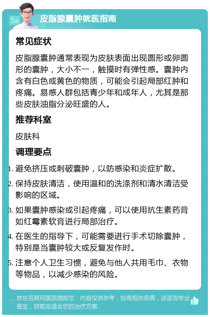 皮脂腺囊肿就医指南 常见症状 皮脂腺囊肿通常表现为皮肤表面出现圆形或卵圆形的囊肿，大小不一，触摸时有弹性感。囊肿内含有白色或黄色的物质，可能会引起局部红肿和疼痛。易感人群包括青少年和成年人，尤其是那些皮肤油脂分泌旺盛的人。 推荐科室 皮肤科 调理要点 避免挤压或刺破囊肿，以防感染和炎症扩散。 保持皮肤清洁，使用温和的洗涤剂和清水清洁受影响的区域。 如果囊肿感染或引起疼痛，可以使用抗生素药膏如红霉素软膏进行局部治疗。 在医生的指导下，可能需要进行手术切除囊肿，特别是当囊肿较大或反复发作时。 注意个人卫生习惯，避免与他人共用毛巾、衣物等物品，以减少感染的风险。