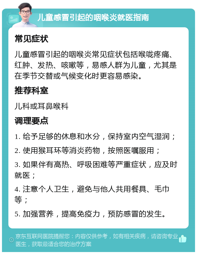 儿童感冒引起的咽喉炎就医指南 常见症状 儿童感冒引起的咽喉炎常见症状包括喉咙疼痛、红肿、发热、咳嗽等，易感人群为儿童，尤其是在季节交替或气候变化时更容易感染。 推荐科室 儿科或耳鼻喉科 调理要点 1. 给予足够的休息和水分，保持室内空气湿润； 2. 使用猴耳环等消炎药物，按照医嘱服用； 3. 如果伴有高热、呼吸困难等严重症状，应及时就医； 4. 注意个人卫生，避免与他人共用餐具、毛巾等； 5. 加强营养，提高免疫力，预防感冒的发生。