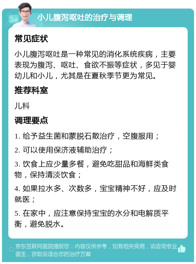 小儿腹泻呕吐的治疗与调理 常见症状 小儿腹泻呕吐是一种常见的消化系统疾病，主要表现为腹泻、呕吐、食欲不振等症状，多见于婴幼儿和小儿，尤其是在夏秋季节更为常见。 推荐科室 儿科 调理要点 1. 给予益生菌和蒙脱石散治疗，空腹服用； 2. 可以使用保济液辅助治疗； 3. 饮食上应少量多餐，避免吃甜品和海鲜类食物，保持清淡饮食； 4. 如果拉水多、次数多，宝宝精神不好，应及时就医； 5. 在家中，应注意保持宝宝的水分和电解质平衡，避免脱水。