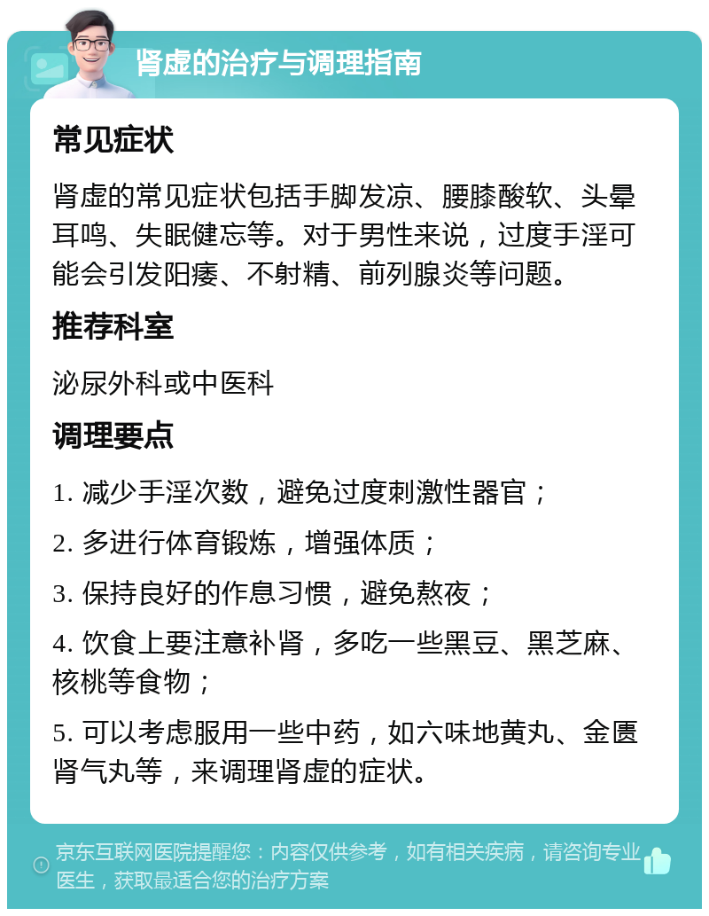 肾虚的治疗与调理指南 常见症状 肾虚的常见症状包括手脚发凉、腰膝酸软、头晕耳鸣、失眠健忘等。对于男性来说，过度手淫可能会引发阳痿、不射精、前列腺炎等问题。 推荐科室 泌尿外科或中医科 调理要点 1. 减少手淫次数，避免过度刺激性器官； 2. 多进行体育锻炼，增强体质； 3. 保持良好的作息习惯，避免熬夜； 4. 饮食上要注意补肾，多吃一些黑豆、黑芝麻、核桃等食物； 5. 可以考虑服用一些中药，如六味地黄丸、金匮肾气丸等，来调理肾虚的症状。