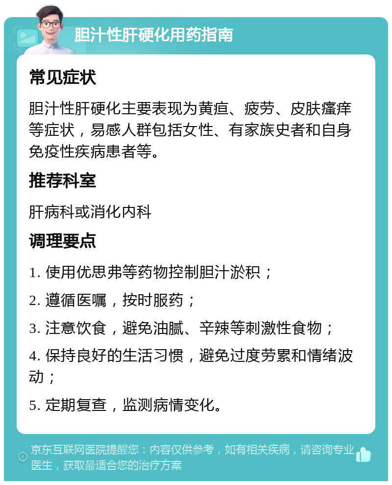 胆汁性肝硬化用药指南 常见症状 胆汁性肝硬化主要表现为黄疸、疲劳、皮肤瘙痒等症状，易感人群包括女性、有家族史者和自身免疫性疾病患者等。 推荐科室 肝病科或消化内科 调理要点 1. 使用优思弗等药物控制胆汁淤积； 2. 遵循医嘱，按时服药； 3. 注意饮食，避免油腻、辛辣等刺激性食物； 4. 保持良好的生活习惯，避免过度劳累和情绪波动； 5. 定期复查，监测病情变化。