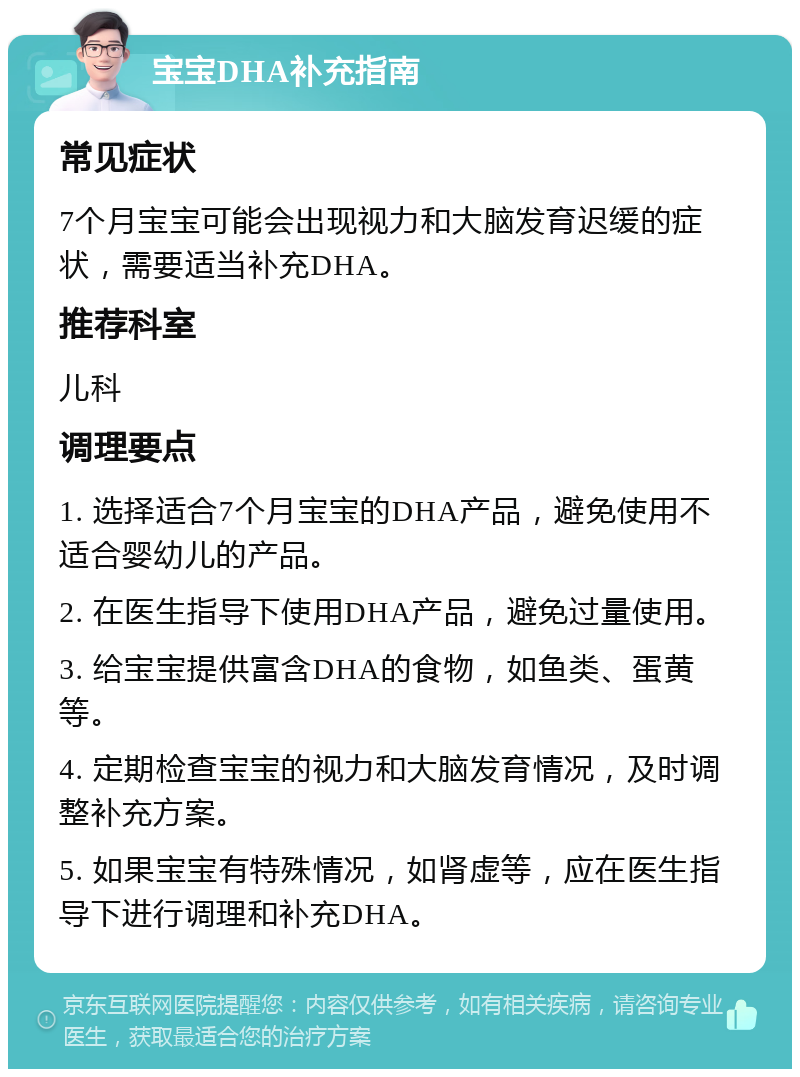 宝宝DHA补充指南 常见症状 7个月宝宝可能会出现视力和大脑发育迟缓的症状，需要适当补充DHA。 推荐科室 儿科 调理要点 1. 选择适合7个月宝宝的DHA产品，避免使用不适合婴幼儿的产品。 2. 在医生指导下使用DHA产品，避免过量使用。 3. 给宝宝提供富含DHA的食物，如鱼类、蛋黄等。 4. 定期检查宝宝的视力和大脑发育情况，及时调整补充方案。 5. 如果宝宝有特殊情况，如肾虚等，应在医生指导下进行调理和补充DHA。