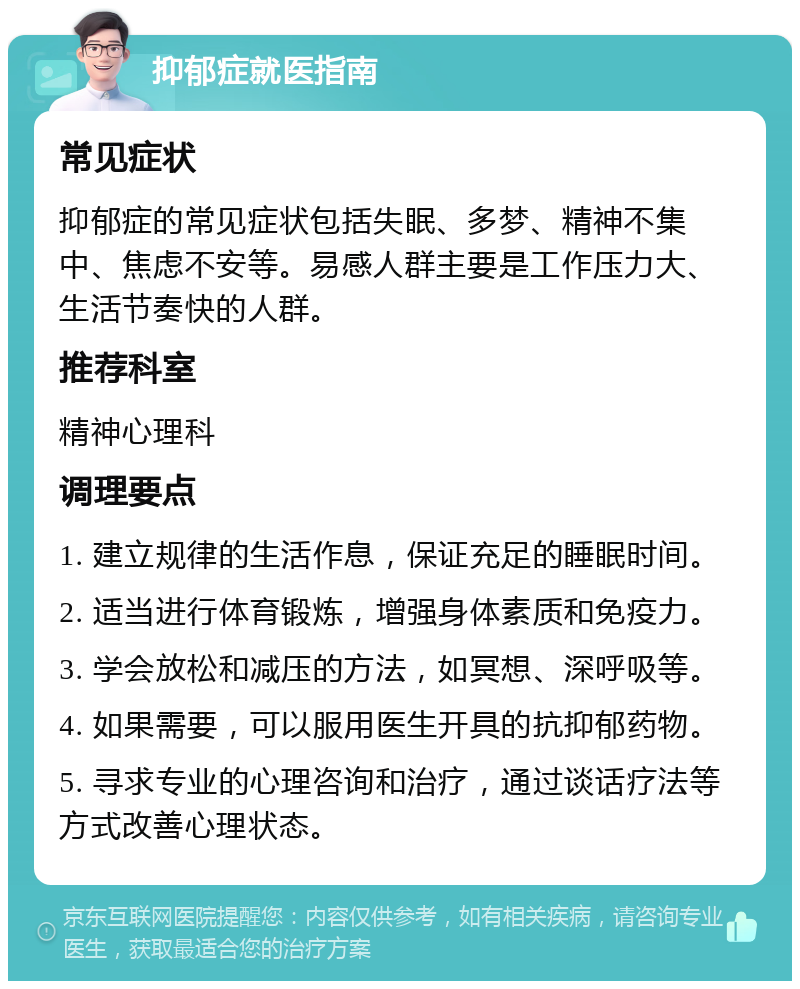 抑郁症就医指南 常见症状 抑郁症的常见症状包括失眠、多梦、精神不集中、焦虑不安等。易感人群主要是工作压力大、生活节奏快的人群。 推荐科室 精神心理科 调理要点 1. 建立规律的生活作息，保证充足的睡眠时间。 2. 适当进行体育锻炼，增强身体素质和免疫力。 3. 学会放松和减压的方法，如冥想、深呼吸等。 4. 如果需要，可以服用医生开具的抗抑郁药物。 5. 寻求专业的心理咨询和治疗，通过谈话疗法等方式改善心理状态。