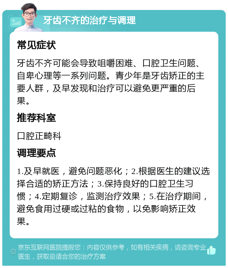 牙齿不齐的治疗与调理 常见症状 牙齿不齐可能会导致咀嚼困难、口腔卫生问题、自卑心理等一系列问题。青少年是牙齿矫正的主要人群，及早发现和治疗可以避免更严重的后果。 推荐科室 口腔正畸科 调理要点 1.及早就医，避免问题恶化；2.根据医生的建议选择合适的矫正方法；3.保持良好的口腔卫生习惯；4.定期复诊，监测治疗效果；5.在治疗期间，避免食用过硬或过粘的食物，以免影响矫正效果。