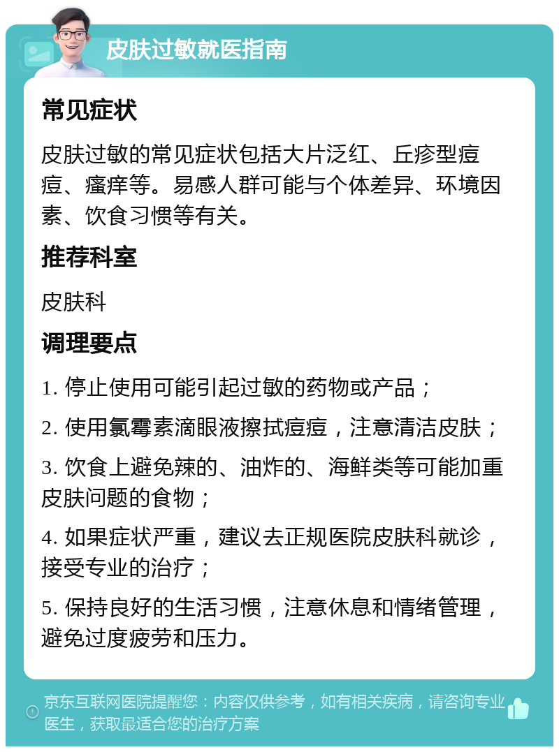 皮肤过敏就医指南 常见症状 皮肤过敏的常见症状包括大片泛红、丘疹型痘痘、瘙痒等。易感人群可能与个体差异、环境因素、饮食习惯等有关。 推荐科室 皮肤科 调理要点 1. 停止使用可能引起过敏的药物或产品； 2. 使用氯霉素滴眼液擦拭痘痘，注意清洁皮肤； 3. 饮食上避免辣的、油炸的、海鲜类等可能加重皮肤问题的食物； 4. 如果症状严重，建议去正规医院皮肤科就诊，接受专业的治疗； 5. 保持良好的生活习惯，注意休息和情绪管理，避免过度疲劳和压力。