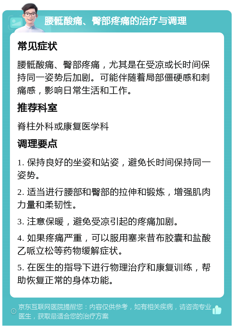 腰骶酸痛、臀部疼痛的治疗与调理 常见症状 腰骶酸痛、臀部疼痛，尤其是在受凉或长时间保持同一姿势后加剧。可能伴随着局部僵硬感和刺痛感，影响日常生活和工作。 推荐科室 脊柱外科或康复医学科 调理要点 1. 保持良好的坐姿和站姿，避免长时间保持同一姿势。 2. 适当进行腰部和臀部的拉伸和锻炼，增强肌肉力量和柔韧性。 3. 注意保暖，避免受凉引起的疼痛加剧。 4. 如果疼痛严重，可以服用塞来昔布胶囊和盐酸乙哌立松等药物缓解症状。 5. 在医生的指导下进行物理治疗和康复训练，帮助恢复正常的身体功能。