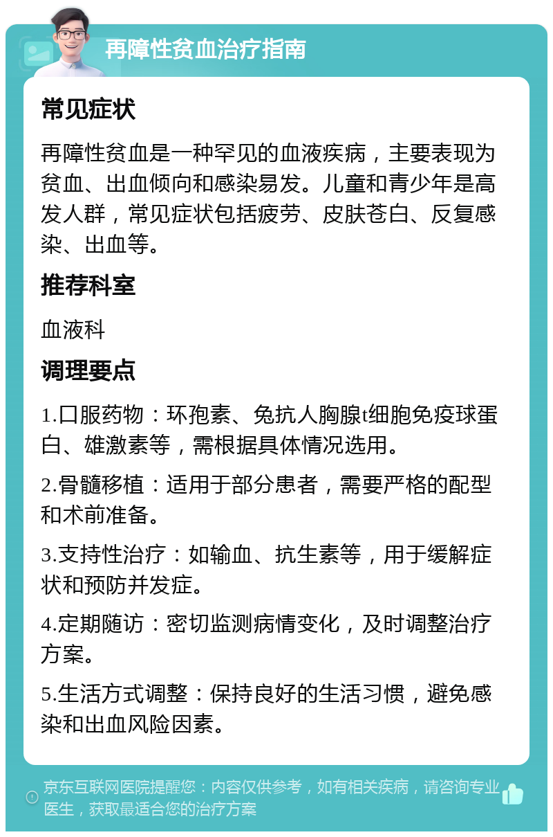 再障性贫血治疗指南 常见症状 再障性贫血是一种罕见的血液疾病，主要表现为贫血、出血倾向和感染易发。儿童和青少年是高发人群，常见症状包括疲劳、皮肤苍白、反复感染、出血等。 推荐科室 血液科 调理要点 1.口服药物：环孢素、兔抗人胸腺t细胞免疫球蛋白、雄激素等，需根据具体情况选用。 2.骨髓移植：适用于部分患者，需要严格的配型和术前准备。 3.支持性治疗：如输血、抗生素等，用于缓解症状和预防并发症。 4.定期随访：密切监测病情变化，及时调整治疗方案。 5.生活方式调整：保持良好的生活习惯，避免感染和出血风险因素。