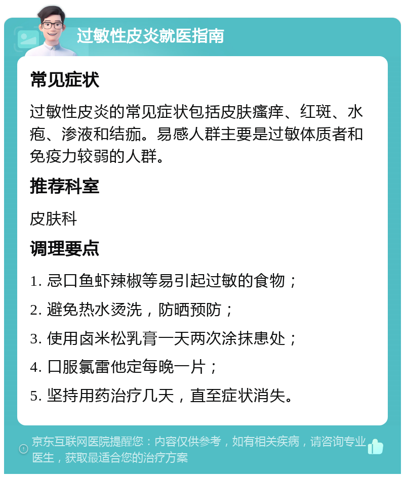 过敏性皮炎就医指南 常见症状 过敏性皮炎的常见症状包括皮肤瘙痒、红斑、水疱、渗液和结痂。易感人群主要是过敏体质者和免疫力较弱的人群。 推荐科室 皮肤科 调理要点 1. 忌口鱼虾辣椒等易引起过敏的食物； 2. 避免热水烫洗，防晒预防； 3. 使用卤米松乳膏一天两次涂抹患处； 4. 口服氯雷他定每晚一片； 5. 坚持用药治疗几天，直至症状消失。