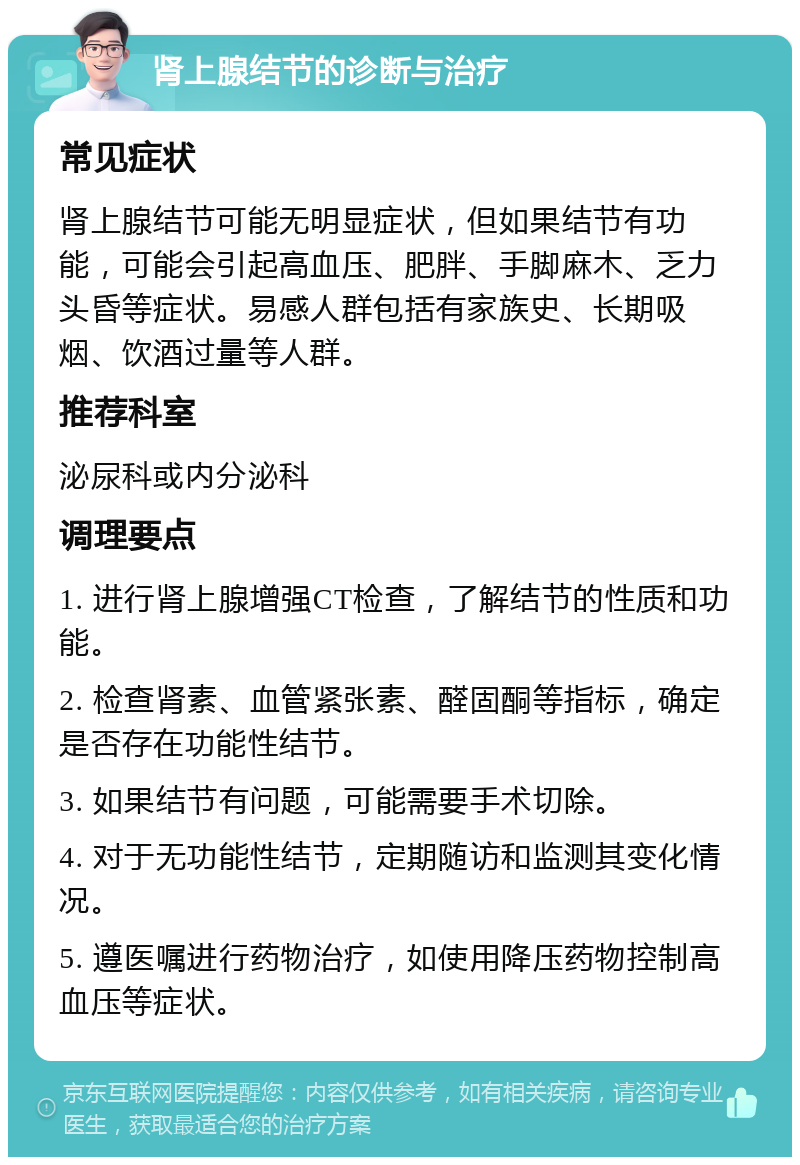 肾上腺结节的诊断与治疗 常见症状 肾上腺结节可能无明显症状，但如果结节有功能，可能会引起高血压、肥胖、手脚麻木、乏力头昏等症状。易感人群包括有家族史、长期吸烟、饮酒过量等人群。 推荐科室 泌尿科或内分泌科 调理要点 1. 进行肾上腺增强CT检查，了解结节的性质和功能。 2. 检查肾素、血管紧张素、醛固酮等指标，确定是否存在功能性结节。 3. 如果结节有问题，可能需要手术切除。 4. 对于无功能性结节，定期随访和监测其变化情况。 5. 遵医嘱进行药物治疗，如使用降压药物控制高血压等症状。