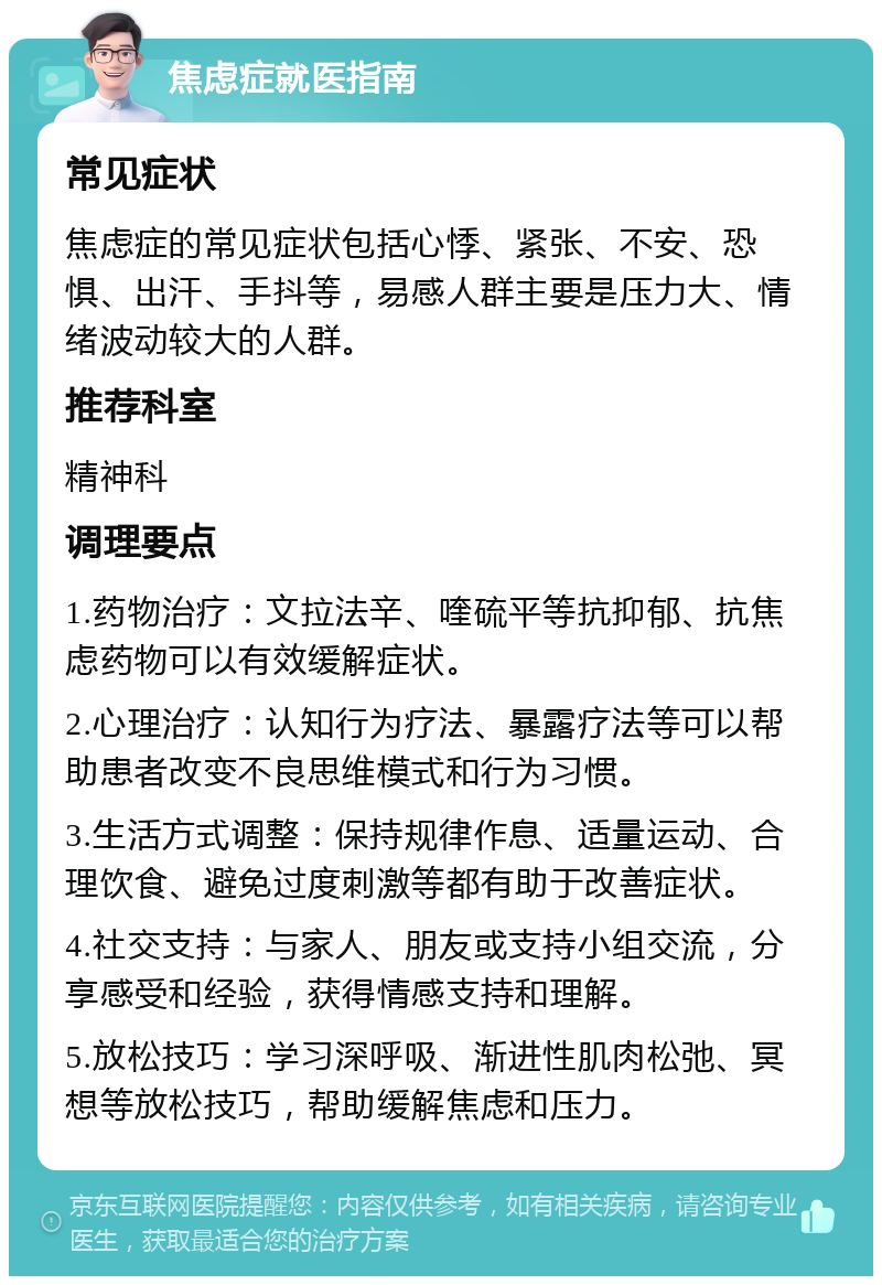 焦虑症就医指南 常见症状 焦虑症的常见症状包括心悸、紧张、不安、恐惧、出汗、手抖等，易感人群主要是压力大、情绪波动较大的人群。 推荐科室 精神科 调理要点 1.药物治疗：文拉法辛、喹硫平等抗抑郁、抗焦虑药物可以有效缓解症状。 2.心理治疗：认知行为疗法、暴露疗法等可以帮助患者改变不良思维模式和行为习惯。 3.生活方式调整：保持规律作息、适量运动、合理饮食、避免过度刺激等都有助于改善症状。 4.社交支持：与家人、朋友或支持小组交流，分享感受和经验，获得情感支持和理解。 5.放松技巧：学习深呼吸、渐进性肌肉松弛、冥想等放松技巧，帮助缓解焦虑和压力。