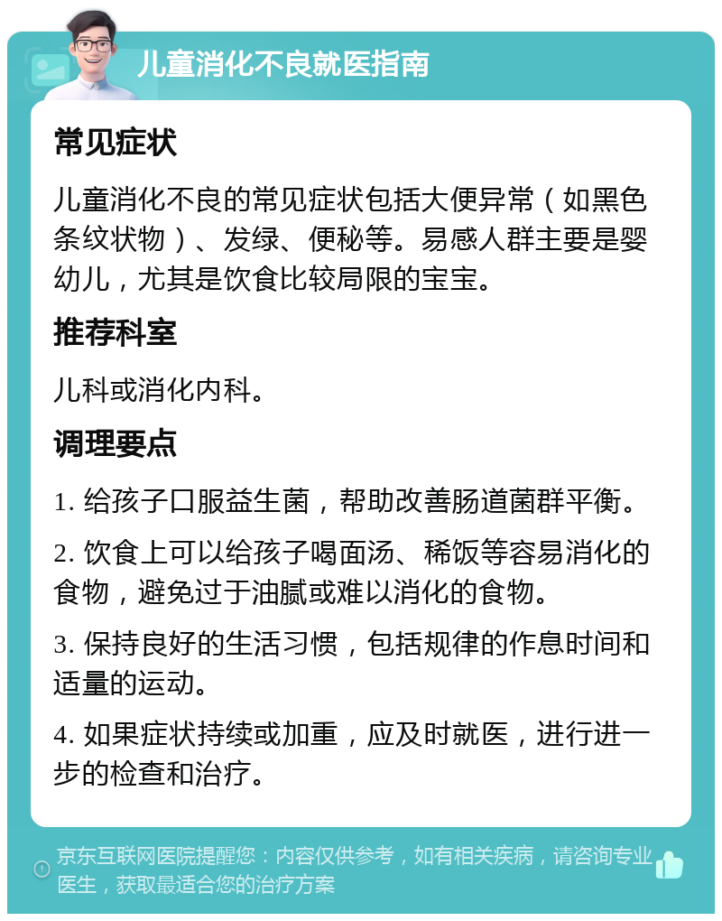 儿童消化不良就医指南 常见症状 儿童消化不良的常见症状包括大便异常（如黑色条纹状物）、发绿、便秘等。易感人群主要是婴幼儿，尤其是饮食比较局限的宝宝。 推荐科室 儿科或消化内科。 调理要点 1. 给孩子口服益生菌，帮助改善肠道菌群平衡。 2. 饮食上可以给孩子喝面汤、稀饭等容易消化的食物，避免过于油腻或难以消化的食物。 3. 保持良好的生活习惯，包括规律的作息时间和适量的运动。 4. 如果症状持续或加重，应及时就医，进行进一步的检查和治疗。