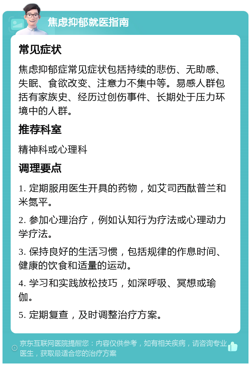 焦虑抑郁就医指南 常见症状 焦虑抑郁症常见症状包括持续的悲伤、无助感、失眠、食欲改变、注意力不集中等。易感人群包括有家族史、经历过创伤事件、长期处于压力环境中的人群。 推荐科室 精神科或心理科 调理要点 1. 定期服用医生开具的药物，如艾司西酞普兰和米氮平。 2. 参加心理治疗，例如认知行为疗法或心理动力学疗法。 3. 保持良好的生活习惯，包括规律的作息时间、健康的饮食和适量的运动。 4. 学习和实践放松技巧，如深呼吸、冥想或瑜伽。 5. 定期复查，及时调整治疗方案。