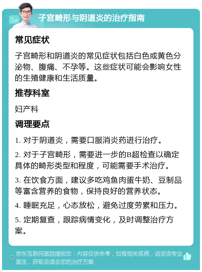 子宫畸形与阴道炎的治疗指南 常见症状 子宫畸形和阴道炎的常见症状包括白色或黄色分泌物、腹痛、不孕等。这些症状可能会影响女性的生殖健康和生活质量。 推荐科室 妇产科 调理要点 1. 对于阴道炎，需要口服消炎药进行治疗。 2. 对于子宫畸形，需要进一步的B超检查以确定具体的畸形类型和程度，可能需要手术治疗。 3. 在饮食方面，建议多吃鸡鱼肉蛋牛奶、豆制品等富含营养的食物，保持良好的营养状态。 4. 睡眠充足，心态放松，避免过度劳累和压力。 5. 定期复查，跟踪病情变化，及时调整治疗方案。