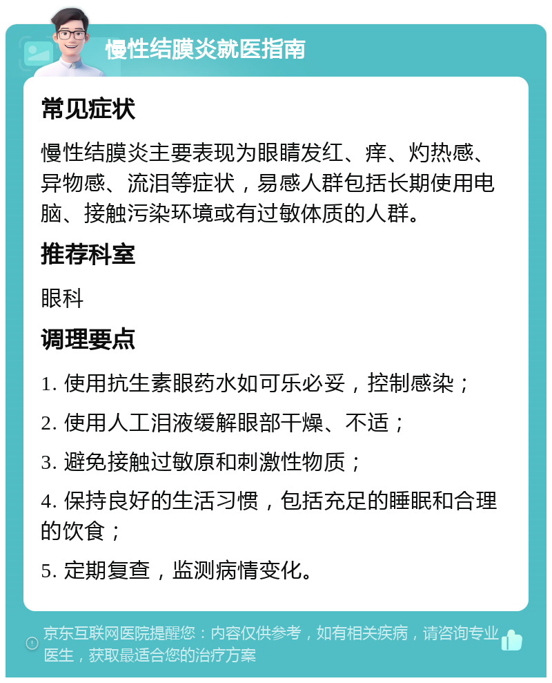 慢性结膜炎就医指南 常见症状 慢性结膜炎主要表现为眼睛发红、痒、灼热感、异物感、流泪等症状，易感人群包括长期使用电脑、接触污染环境或有过敏体质的人群。 推荐科室 眼科 调理要点 1. 使用抗生素眼药水如可乐必妥，控制感染； 2. 使用人工泪液缓解眼部干燥、不适； 3. 避免接触过敏原和刺激性物质； 4. 保持良好的生活习惯，包括充足的睡眠和合理的饮食； 5. 定期复查，监测病情变化。