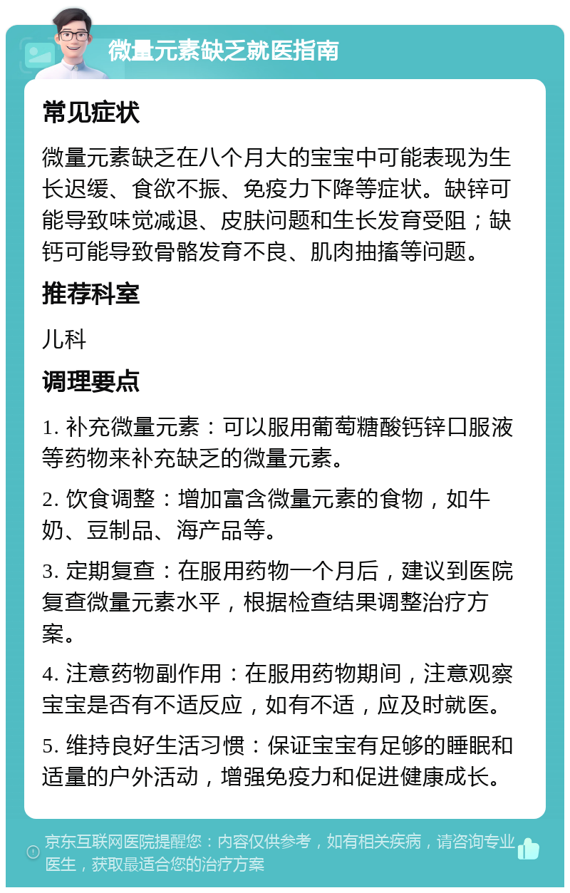 微量元素缺乏就医指南 常见症状 微量元素缺乏在八个月大的宝宝中可能表现为生长迟缓、食欲不振、免疫力下降等症状。缺锌可能导致味觉减退、皮肤问题和生长发育受阻；缺钙可能导致骨骼发育不良、肌肉抽搐等问题。 推荐科室 儿科 调理要点 1. 补充微量元素：可以服用葡萄糖酸钙锌口服液等药物来补充缺乏的微量元素。 2. 饮食调整：增加富含微量元素的食物，如牛奶、豆制品、海产品等。 3. 定期复查：在服用药物一个月后，建议到医院复查微量元素水平，根据检查结果调整治疗方案。 4. 注意药物副作用：在服用药物期间，注意观察宝宝是否有不适反应，如有不适，应及时就医。 5. 维持良好生活习惯：保证宝宝有足够的睡眠和适量的户外活动，增强免疫力和促进健康成长。