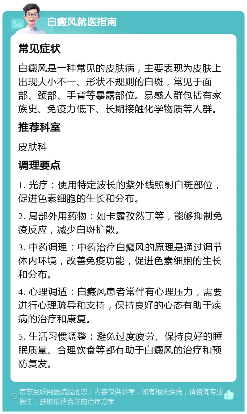 白癜风就医指南 常见症状 白癜风是一种常见的皮肤病，主要表现为皮肤上出现大小不一、形状不规则的白斑，常见于面部、颈部、手背等暴露部位。易感人群包括有家族史、免疫力低下、长期接触化学物质等人群。 推荐科室 皮肤科 调理要点 1. 光疗：使用特定波长的紫外线照射白斑部位，促进色素细胞的生长和分布。 2. 局部外用药物：如卡露孜然丁等，能够抑制免疫反应，减少白斑扩散。 3. 中药调理：中药治疗白癜风的原理是通过调节体内环境，改善免疫功能，促进色素细胞的生长和分布。 4. 心理调适：白癜风患者常伴有心理压力，需要进行心理疏导和支持，保持良好的心态有助于疾病的治疗和康复。 5. 生活习惯调整：避免过度疲劳、保持良好的睡眠质量、合理饮食等都有助于白癜风的治疗和预防复发。