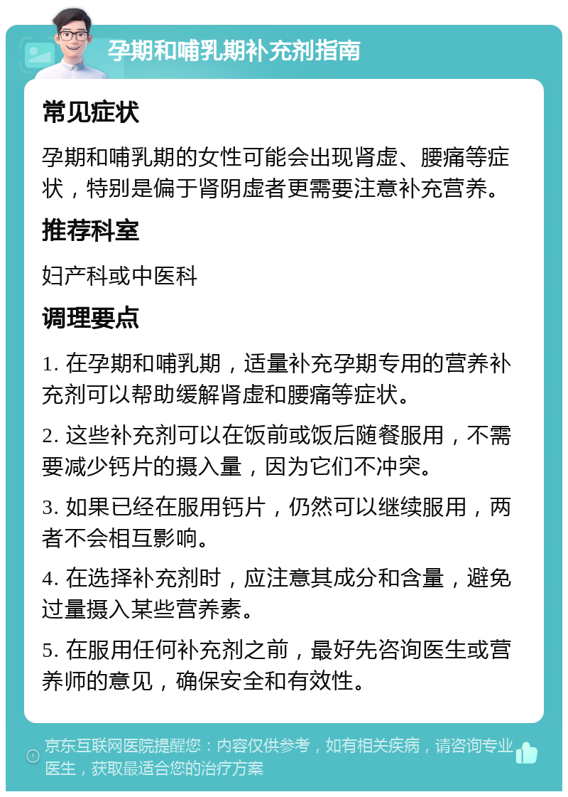 孕期和哺乳期补充剂指南 常见症状 孕期和哺乳期的女性可能会出现肾虚、腰痛等症状，特别是偏于肾阴虚者更需要注意补充营养。 推荐科室 妇产科或中医科 调理要点 1. 在孕期和哺乳期，适量补充孕期专用的营养补充剂可以帮助缓解肾虚和腰痛等症状。 2. 这些补充剂可以在饭前或饭后随餐服用，不需要减少钙片的摄入量，因为它们不冲突。 3. 如果已经在服用钙片，仍然可以继续服用，两者不会相互影响。 4. 在选择补充剂时，应注意其成分和含量，避免过量摄入某些营养素。 5. 在服用任何补充剂之前，最好先咨询医生或营养师的意见，确保安全和有效性。