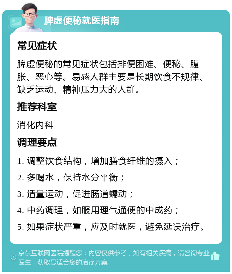 脾虚便秘就医指南 常见症状 脾虚便秘的常见症状包括排便困难、便秘、腹胀、恶心等。易感人群主要是长期饮食不规律、缺乏运动、精神压力大的人群。 推荐科室 消化内科 调理要点 1. 调整饮食结构，增加膳食纤维的摄入； 2. 多喝水，保持水分平衡； 3. 适量运动，促进肠道蠕动； 4. 中药调理，如服用理气通便的中成药； 5. 如果症状严重，应及时就医，避免延误治疗。