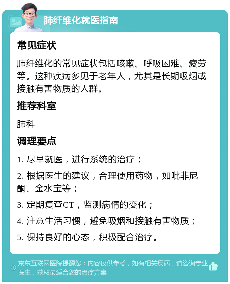 肺纤维化就医指南 常见症状 肺纤维化的常见症状包括咳嗽、呼吸困难、疲劳等。这种疾病多见于老年人，尤其是长期吸烟或接触有害物质的人群。 推荐科室 肺科 调理要点 1. 尽早就医，进行系统的治疗； 2. 根据医生的建议，合理使用药物，如吡非尼酮、金水宝等； 3. 定期复查CT，监测病情的变化； 4. 注意生活习惯，避免吸烟和接触有害物质； 5. 保持良好的心态，积极配合治疗。