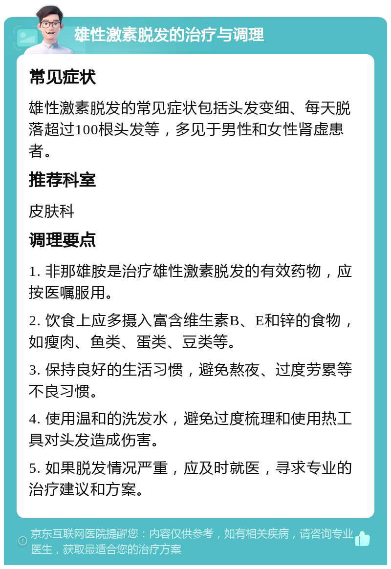 雄性激素脱发的治疗与调理 常见症状 雄性激素脱发的常见症状包括头发变细、每天脱落超过100根头发等，多见于男性和女性肾虚患者。 推荐科室 皮肤科 调理要点 1. 非那雄胺是治疗雄性激素脱发的有效药物，应按医嘱服用。 2. 饮食上应多摄入富含维生素B、E和锌的食物，如瘦肉、鱼类、蛋类、豆类等。 3. 保持良好的生活习惯，避免熬夜、过度劳累等不良习惯。 4. 使用温和的洗发水，避免过度梳理和使用热工具对头发造成伤害。 5. 如果脱发情况严重，应及时就医，寻求专业的治疗建议和方案。