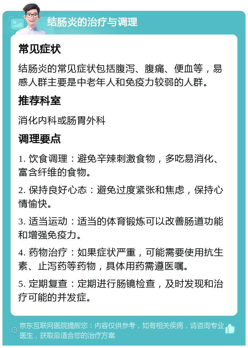 结肠炎的治疗与调理 常见症状 结肠炎的常见症状包括腹泻、腹痛、便血等，易感人群主要是中老年人和免疫力较弱的人群。 推荐科室 消化内科或肠胃外科 调理要点 1. 饮食调理：避免辛辣刺激食物，多吃易消化、富含纤维的食物。 2. 保持良好心态：避免过度紧张和焦虑，保持心情愉快。 3. 适当运动：适当的体育锻炼可以改善肠道功能和增强免疫力。 4. 药物治疗：如果症状严重，可能需要使用抗生素、止泻药等药物，具体用药需遵医嘱。 5. 定期复查：定期进行肠镜检查，及时发现和治疗可能的并发症。