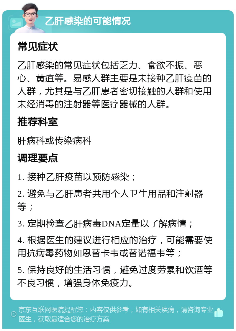 乙肝感染的可能情况 常见症状 乙肝感染的常见症状包括乏力、食欲不振、恶心、黄疸等。易感人群主要是未接种乙肝疫苗的人群，尤其是与乙肝患者密切接触的人群和使用未经消毒的注射器等医疗器械的人群。 推荐科室 肝病科或传染病科 调理要点 1. 接种乙肝疫苗以预防感染； 2. 避免与乙肝患者共用个人卫生用品和注射器等； 3. 定期检查乙肝病毒DNA定量以了解病情； 4. 根据医生的建议进行相应的治疗，可能需要使用抗病毒药物如恩替卡韦或替诺福韦等； 5. 保持良好的生活习惯，避免过度劳累和饮酒等不良习惯，增强身体免疫力。