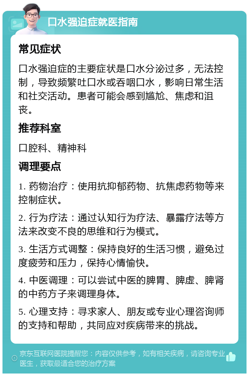 口水强迫症就医指南 常见症状 口水强迫症的主要症状是口水分泌过多，无法控制，导致频繁吐口水或吞咽口水，影响日常生活和社交活动。患者可能会感到尴尬、焦虑和沮丧。 推荐科室 口腔科、精神科 调理要点 1. 药物治疗：使用抗抑郁药物、抗焦虑药物等来控制症状。 2. 行为疗法：通过认知行为疗法、暴露疗法等方法来改变不良的思维和行为模式。 3. 生活方式调整：保持良好的生活习惯，避免过度疲劳和压力，保持心情愉快。 4. 中医调理：可以尝试中医的脾胃、脾虚、脾肾的中药方子来调理身体。 5. 心理支持：寻求家人、朋友或专业心理咨询师的支持和帮助，共同应对疾病带来的挑战。