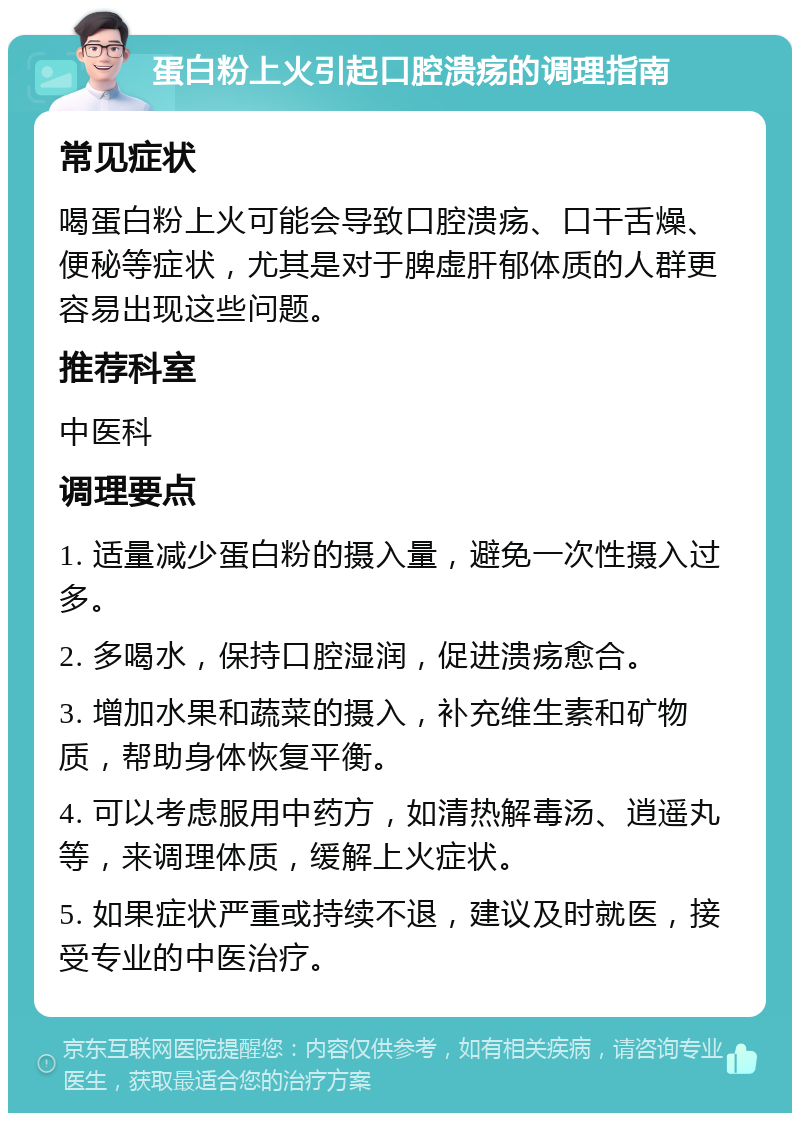 蛋白粉上火引起口腔溃疡的调理指南 常见症状 喝蛋白粉上火可能会导致口腔溃疡、口干舌燥、便秘等症状，尤其是对于脾虚肝郁体质的人群更容易出现这些问题。 推荐科室 中医科 调理要点 1. 适量减少蛋白粉的摄入量，避免一次性摄入过多。 2. 多喝水，保持口腔湿润，促进溃疡愈合。 3. 增加水果和蔬菜的摄入，补充维生素和矿物质，帮助身体恢复平衡。 4. 可以考虑服用中药方，如清热解毒汤、逍遥丸等，来调理体质，缓解上火症状。 5. 如果症状严重或持续不退，建议及时就医，接受专业的中医治疗。