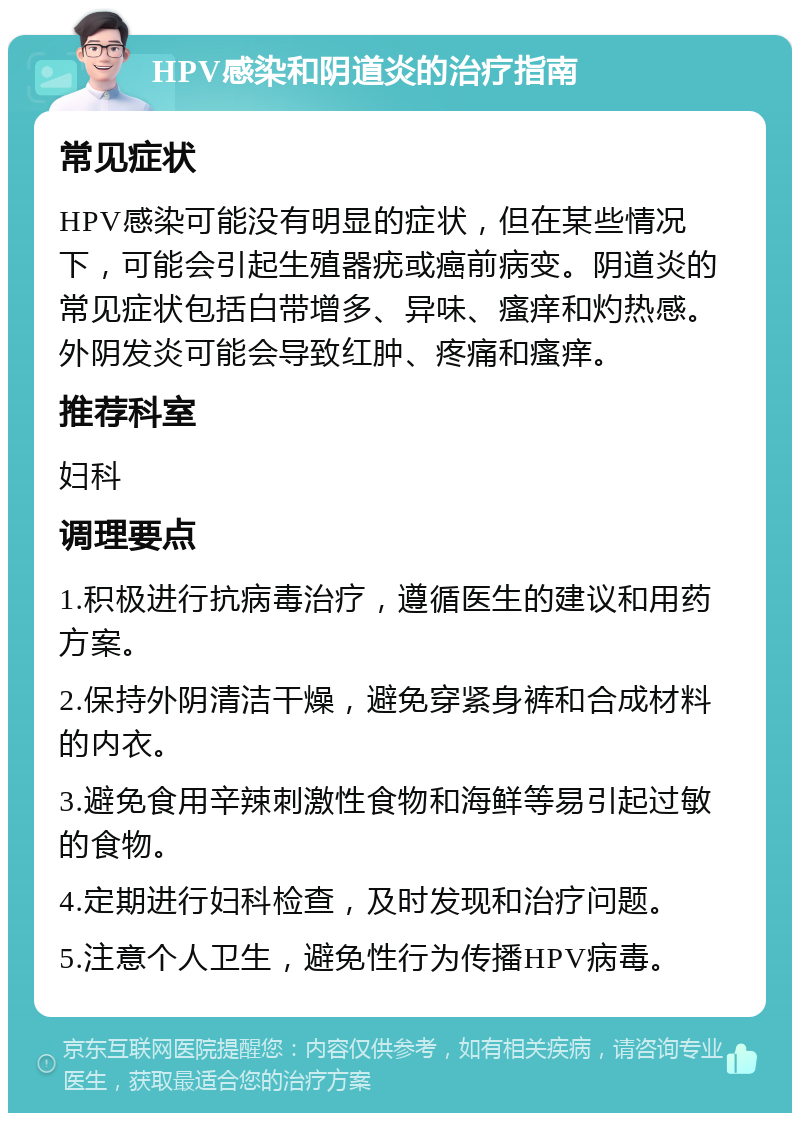 HPV感染和阴道炎的治疗指南 常见症状 HPV感染可能没有明显的症状，但在某些情况下，可能会引起生殖器疣或癌前病变。阴道炎的常见症状包括白带增多、异味、瘙痒和灼热感。外阴发炎可能会导致红肿、疼痛和瘙痒。 推荐科室 妇科 调理要点 1.积极进行抗病毒治疗，遵循医生的建议和用药方案。 2.保持外阴清洁干燥，避免穿紧身裤和合成材料的内衣。 3.避免食用辛辣刺激性食物和海鲜等易引起过敏的食物。 4.定期进行妇科检查，及时发现和治疗问题。 5.注意个人卫生，避免性行为传播HPV病毒。