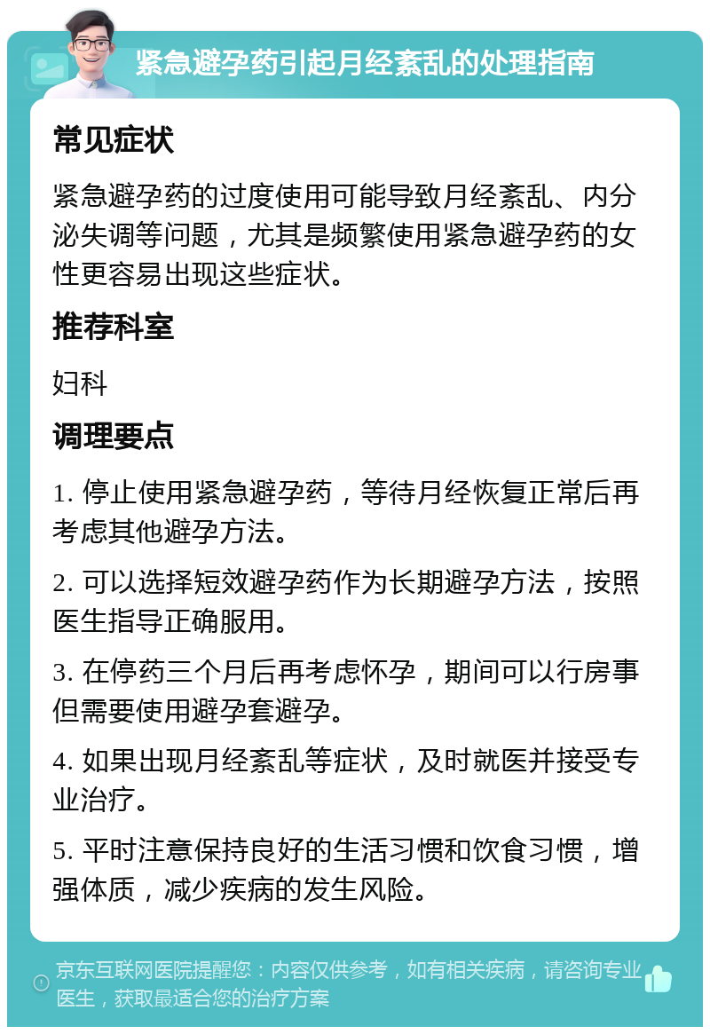 紧急避孕药引起月经紊乱的处理指南 常见症状 紧急避孕药的过度使用可能导致月经紊乱、内分泌失调等问题，尤其是频繁使用紧急避孕药的女性更容易出现这些症状。 推荐科室 妇科 调理要点 1. 停止使用紧急避孕药，等待月经恢复正常后再考虑其他避孕方法。 2. 可以选择短效避孕药作为长期避孕方法，按照医生指导正确服用。 3. 在停药三个月后再考虑怀孕，期间可以行房事但需要使用避孕套避孕。 4. 如果出现月经紊乱等症状，及时就医并接受专业治疗。 5. 平时注意保持良好的生活习惯和饮食习惯，增强体质，减少疾病的发生风险。