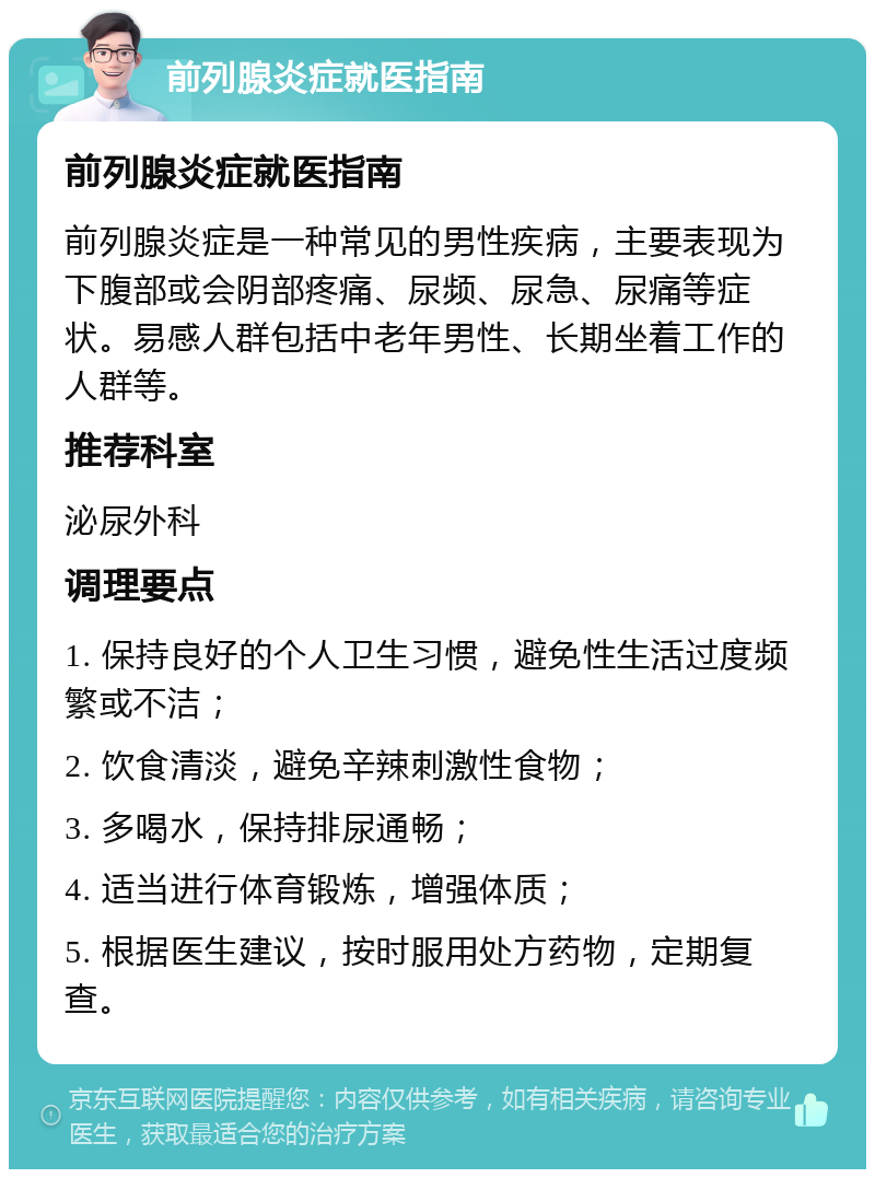 前列腺炎症就医指南 前列腺炎症就医指南 前列腺炎症是一种常见的男性疾病，主要表现为下腹部或会阴部疼痛、尿频、尿急、尿痛等症状。易感人群包括中老年男性、长期坐着工作的人群等。 推荐科室 泌尿外科 调理要点 1. 保持良好的个人卫生习惯，避免性生活过度频繁或不洁； 2. 饮食清淡，避免辛辣刺激性食物； 3. 多喝水，保持排尿通畅； 4. 适当进行体育锻炼，增强体质； 5. 根据医生建议，按时服用处方药物，定期复查。