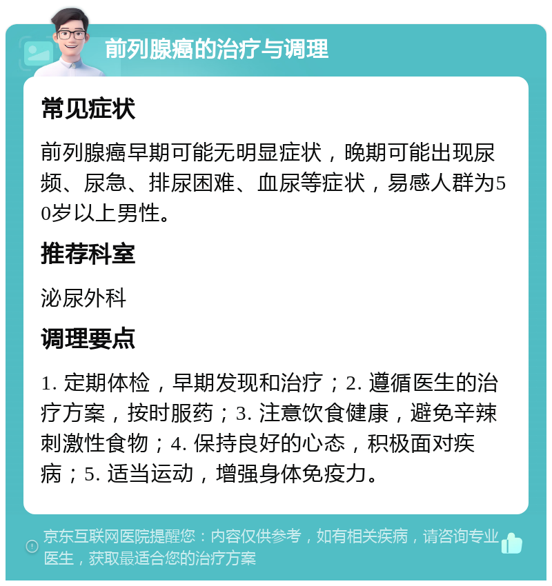 前列腺癌的治疗与调理 常见症状 前列腺癌早期可能无明显症状，晚期可能出现尿频、尿急、排尿困难、血尿等症状，易感人群为50岁以上男性。 推荐科室 泌尿外科 调理要点 1. 定期体检，早期发现和治疗；2. 遵循医生的治疗方案，按时服药；3. 注意饮食健康，避免辛辣刺激性食物；4. 保持良好的心态，积极面对疾病；5. 适当运动，增强身体免疫力。