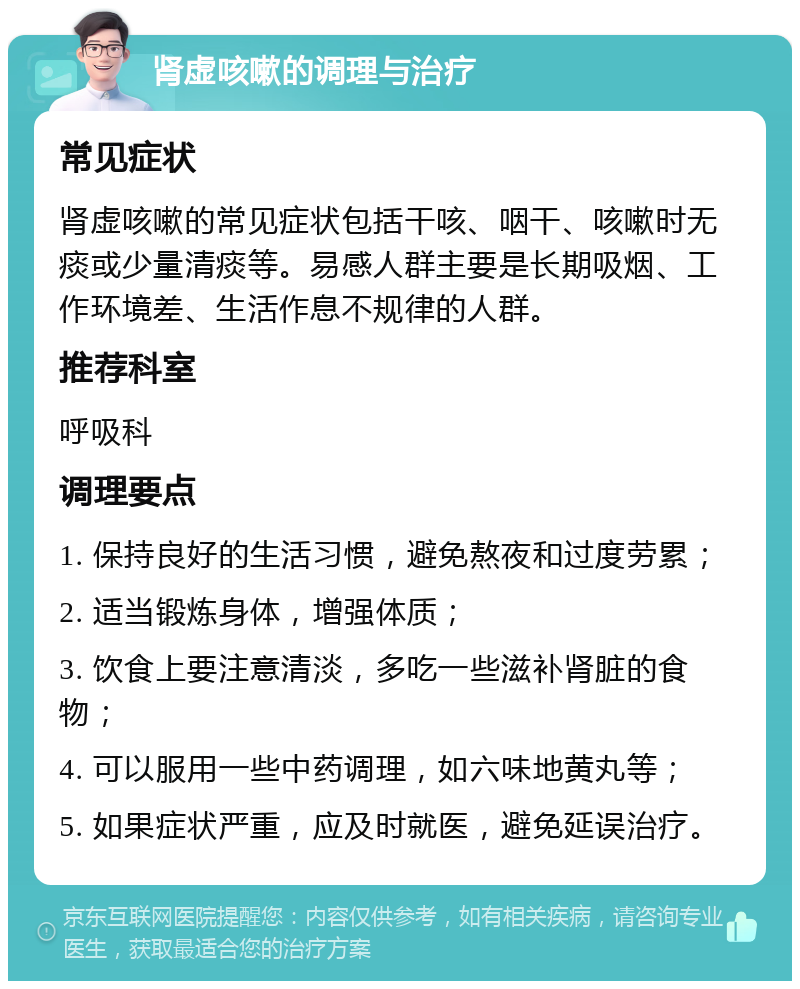 肾虚咳嗽的调理与治疗 常见症状 肾虚咳嗽的常见症状包括干咳、咽干、咳嗽时无痰或少量清痰等。易感人群主要是长期吸烟、工作环境差、生活作息不规律的人群。 推荐科室 呼吸科 调理要点 1. 保持良好的生活习惯，避免熬夜和过度劳累； 2. 适当锻炼身体，增强体质； 3. 饮食上要注意清淡，多吃一些滋补肾脏的食物； 4. 可以服用一些中药调理，如六味地黄丸等； 5. 如果症状严重，应及时就医，避免延误治疗。