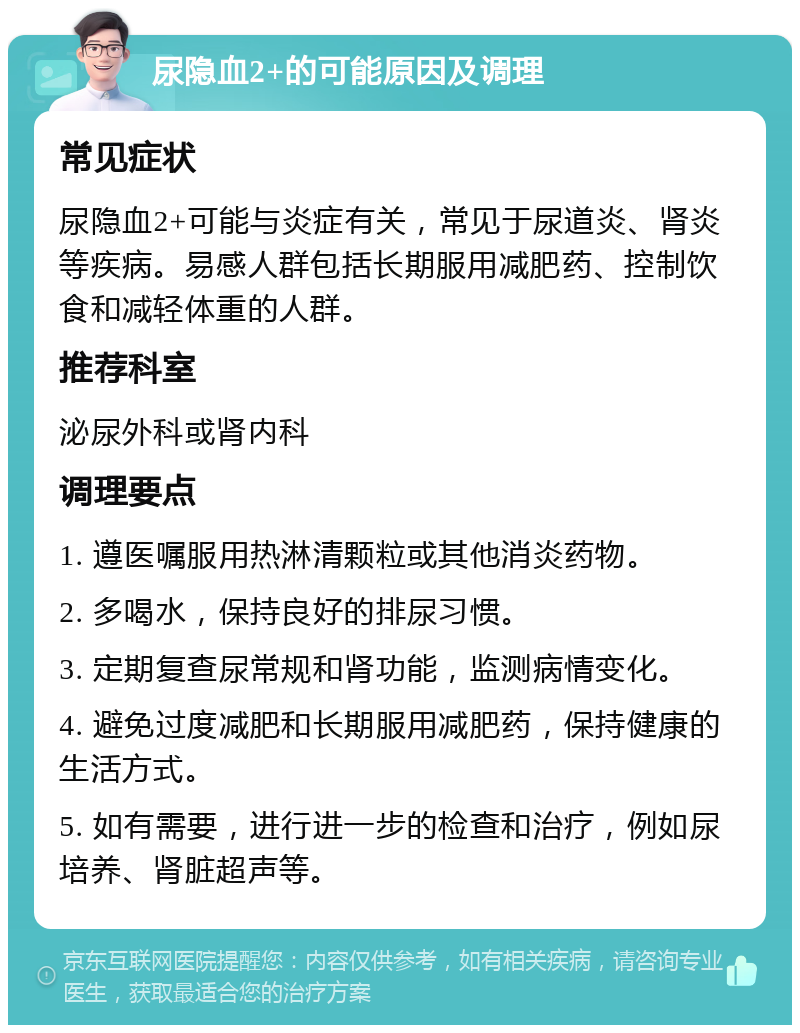 尿隐血2+的可能原因及调理 常见症状 尿隐血2+可能与炎症有关，常见于尿道炎、肾炎等疾病。易感人群包括长期服用减肥药、控制饮食和减轻体重的人群。 推荐科室 泌尿外科或肾内科 调理要点 1. 遵医嘱服用热淋清颗粒或其他消炎药物。 2. 多喝水，保持良好的排尿习惯。 3. 定期复查尿常规和肾功能，监测病情变化。 4. 避免过度减肥和长期服用减肥药，保持健康的生活方式。 5. 如有需要，进行进一步的检查和治疗，例如尿培养、肾脏超声等。