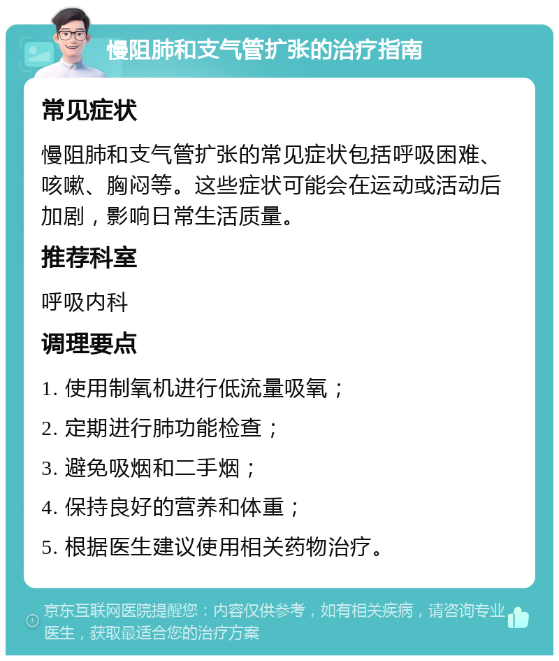 慢阻肺和支气管扩张的治疗指南 常见症状 慢阻肺和支气管扩张的常见症状包括呼吸困难、咳嗽、胸闷等。这些症状可能会在运动或活动后加剧，影响日常生活质量。 推荐科室 呼吸内科 调理要点 1. 使用制氧机进行低流量吸氧； 2. 定期进行肺功能检查； 3. 避免吸烟和二手烟； 4. 保持良好的营养和体重； 5. 根据医生建议使用相关药物治疗。