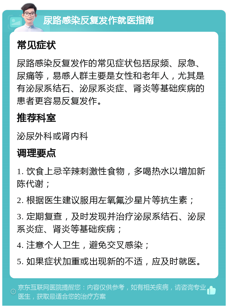 尿路感染反复发作就医指南 常见症状 尿路感染反复发作的常见症状包括尿频、尿急、尿痛等，易感人群主要是女性和老年人，尤其是有泌尿系结石、泌尿系炎症、肾炎等基础疾病的患者更容易反复发作。 推荐科室 泌尿外科或肾内科 调理要点 1. 饮食上忌辛辣刺激性食物，多喝热水以增加新陈代谢； 2. 根据医生建议服用左氧氟沙星片等抗生素； 3. 定期复查，及时发现并治疗泌尿系结石、泌尿系炎症、肾炎等基础疾病； 4. 注意个人卫生，避免交叉感染； 5. 如果症状加重或出现新的不适，应及时就医。