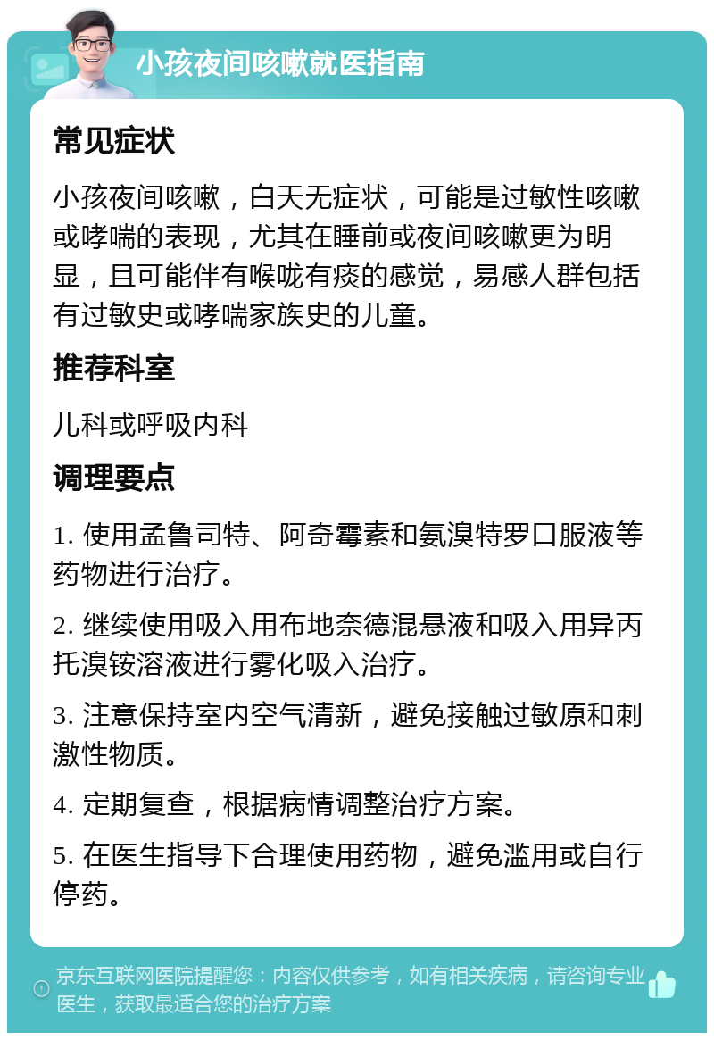 小孩夜间咳嗽就医指南 常见症状 小孩夜间咳嗽，白天无症状，可能是过敏性咳嗽或哮喘的表现，尤其在睡前或夜间咳嗽更为明显，且可能伴有喉咙有痰的感觉，易感人群包括有过敏史或哮喘家族史的儿童。 推荐科室 儿科或呼吸内科 调理要点 1. 使用孟鲁司特、阿奇霉素和氨溴特罗口服液等药物进行治疗。 2. 继续使用吸入用布地奈德混悬液和吸入用异丙托溴铵溶液进行雾化吸入治疗。 3. 注意保持室内空气清新，避免接触过敏原和刺激性物质。 4. 定期复查，根据病情调整治疗方案。 5. 在医生指导下合理使用药物，避免滥用或自行停药。