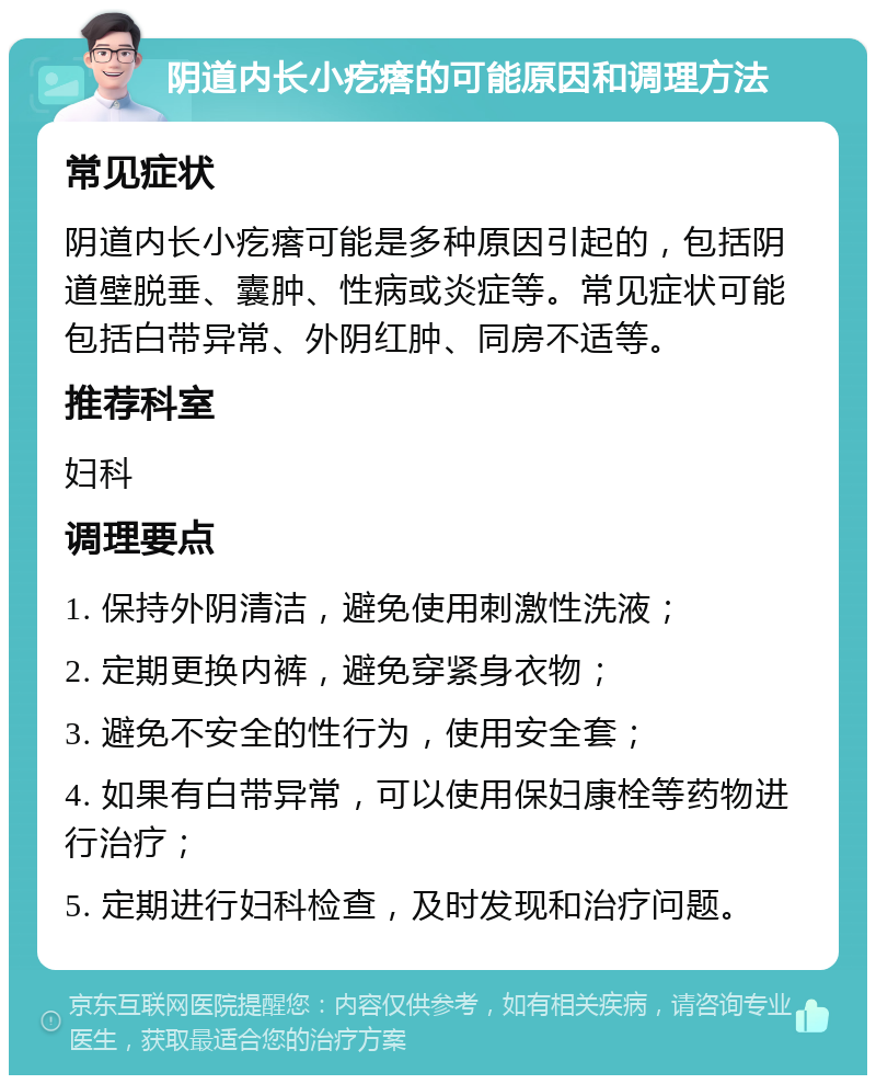 阴道内长小疙瘩的可能原因和调理方法 常见症状 阴道内长小疙瘩可能是多种原因引起的，包括阴道壁脱垂、囊肿、性病或炎症等。常见症状可能包括白带异常、外阴红肿、同房不适等。 推荐科室 妇科 调理要点 1. 保持外阴清洁，避免使用刺激性洗液； 2. 定期更换内裤，避免穿紧身衣物； 3. 避免不安全的性行为，使用安全套； 4. 如果有白带异常，可以使用保妇康栓等药物进行治疗； 5. 定期进行妇科检查，及时发现和治疗问题。