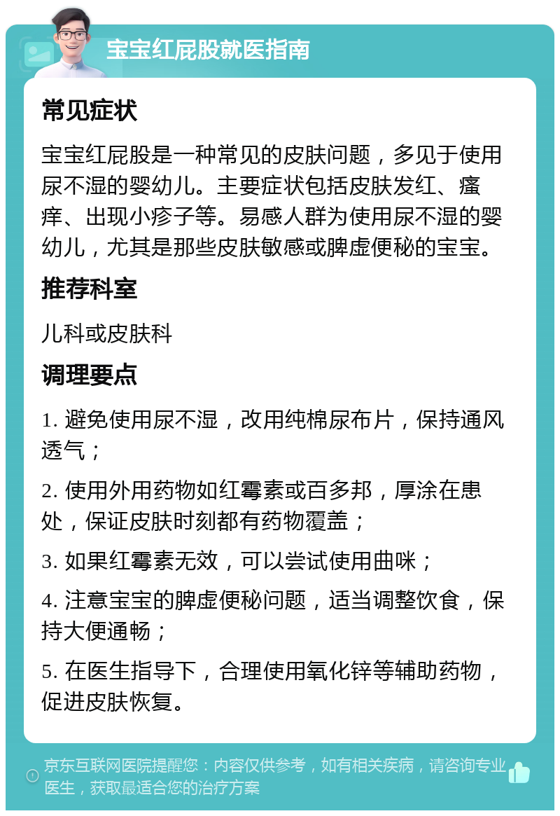 宝宝红屁股就医指南 常见症状 宝宝红屁股是一种常见的皮肤问题，多见于使用尿不湿的婴幼儿。主要症状包括皮肤发红、瘙痒、出现小疹子等。易感人群为使用尿不湿的婴幼儿，尤其是那些皮肤敏感或脾虚便秘的宝宝。 推荐科室 儿科或皮肤科 调理要点 1. 避免使用尿不湿，改用纯棉尿布片，保持通风透气； 2. 使用外用药物如红霉素或百多邦，厚涂在患处，保证皮肤时刻都有药物覆盖； 3. 如果红霉素无效，可以尝试使用曲咪； 4. 注意宝宝的脾虚便秘问题，适当调整饮食，保持大便通畅； 5. 在医生指导下，合理使用氧化锌等辅助药物，促进皮肤恢复。