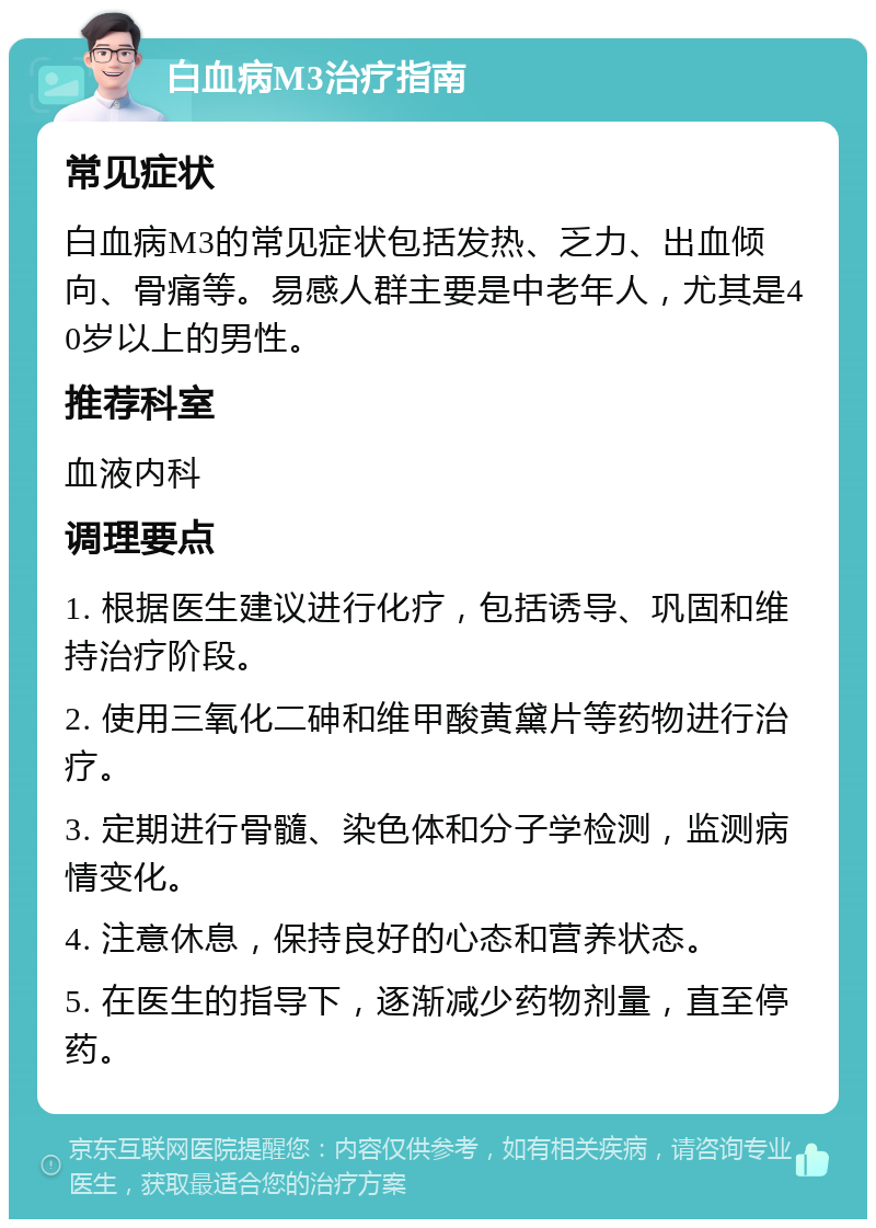 白血病M3治疗指南 常见症状 白血病M3的常见症状包括发热、乏力、出血倾向、骨痛等。易感人群主要是中老年人，尤其是40岁以上的男性。 推荐科室 血液内科 调理要点 1. 根据医生建议进行化疗，包括诱导、巩固和维持治疗阶段。 2. 使用三氧化二砷和维甲酸黄黛片等药物进行治疗。 3. 定期进行骨髓、染色体和分子学检测，监测病情变化。 4. 注意休息，保持良好的心态和营养状态。 5. 在医生的指导下，逐渐减少药物剂量，直至停药。