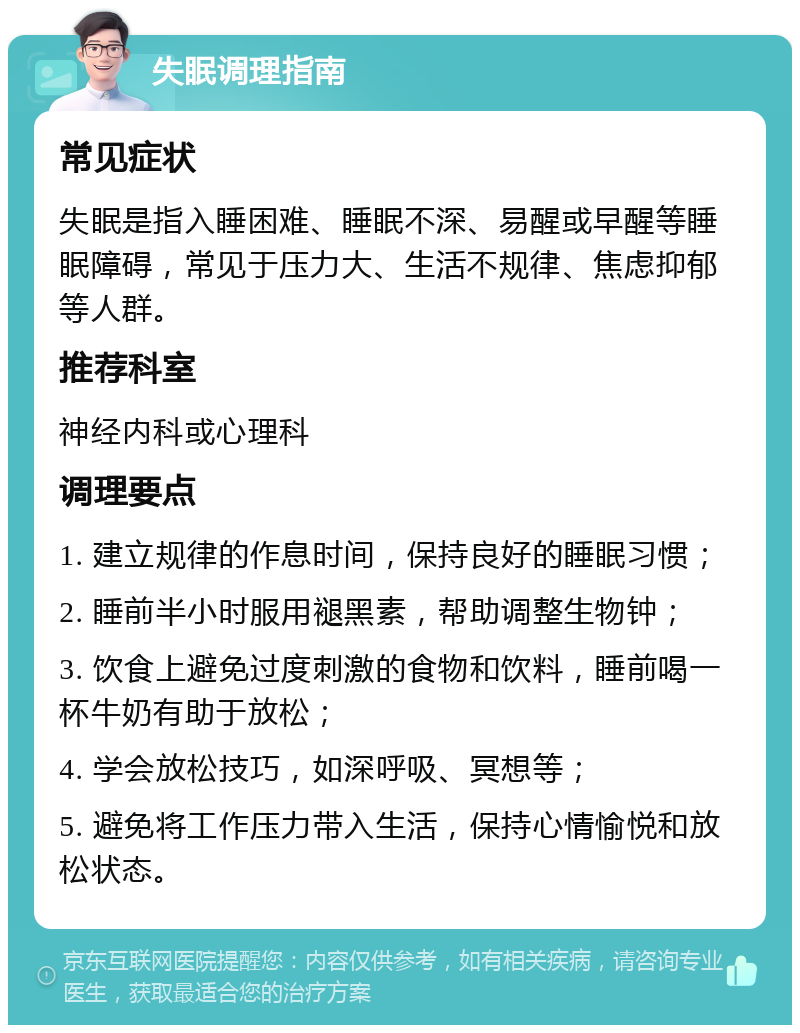 失眠调理指南 常见症状 失眠是指入睡困难、睡眠不深、易醒或早醒等睡眠障碍，常见于压力大、生活不规律、焦虑抑郁等人群。 推荐科室 神经内科或心理科 调理要点 1. 建立规律的作息时间，保持良好的睡眠习惯； 2. 睡前半小时服用褪黑素，帮助调整生物钟； 3. 饮食上避免过度刺激的食物和饮料，睡前喝一杯牛奶有助于放松； 4. 学会放松技巧，如深呼吸、冥想等； 5. 避免将工作压力带入生活，保持心情愉悦和放松状态。