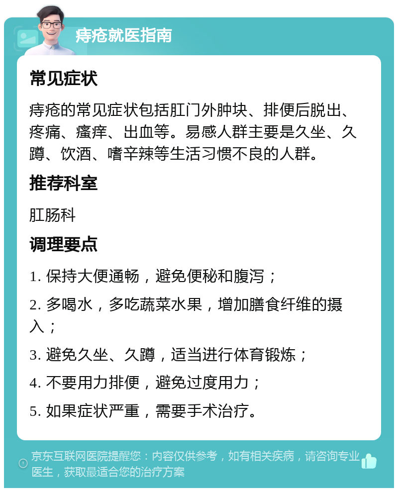 痔疮就医指南 常见症状 痔疮的常见症状包括肛门外肿块、排便后脱出、疼痛、瘙痒、出血等。易感人群主要是久坐、久蹲、饮酒、嗜辛辣等生活习惯不良的人群。 推荐科室 肛肠科 调理要点 1. 保持大便通畅，避免便秘和腹泻； 2. 多喝水，多吃蔬菜水果，增加膳食纤维的摄入； 3. 避免久坐、久蹲，适当进行体育锻炼； 4. 不要用力排便，避免过度用力； 5. 如果症状严重，需要手术治疗。