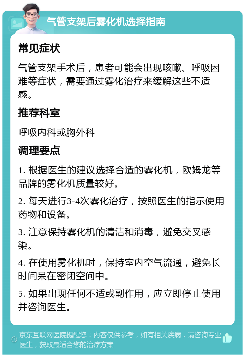 气管支架后雾化机选择指南 常见症状 气管支架手术后，患者可能会出现咳嗽、呼吸困难等症状，需要通过雾化治疗来缓解这些不适感。 推荐科室 呼吸内科或胸外科 调理要点 1. 根据医生的建议选择合适的雾化机，欧姆龙等品牌的雾化机质量较好。 2. 每天进行3-4次雾化治疗，按照医生的指示使用药物和设备。 3. 注意保持雾化机的清洁和消毒，避免交叉感染。 4. 在使用雾化机时，保持室内空气流通，避免长时间呆在密闭空间中。 5. 如果出现任何不适或副作用，应立即停止使用并咨询医生。